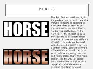 PROCESS
The third feature I used was, again,
the gradient tool but with more of a
metallic colouring as opposed to
black and white. In order to get
these effects on the word, I had to
double click on the layer on the
right side of the Photoshop page
that took me to a separate screen
where all of my options for different
effects I could make on the word,
when I selected gradient it gave me
a section where I could click several
different colours it could be, some
were rainbow, red and green, blue
and yellow and of course this rustic
colour. I like the way this colour
looks on the word as it gives out a
copper vibe which is a colour
deeming popular in different
 