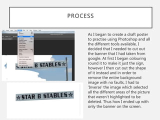 PROCESS
As I began to create a draft poster
to practise using Photoshop and all
the different tools available, I
decided that I needed to cut out
the banner that I had taken from
google. At first I began colouring
round it to make it just the sign,
however I then cut out the shape
of it instead and in order to
remove the entire background
image with no faults, I had to
‘Inverse’ the image which selected
all the different areas of the picture
that weren't highlighted to be
deleted. Thus how I ended up with
only the banner on the screen.
 