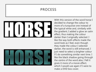 PROCESS
With this version of the word horse I
decided to change the colour to
more of a turquoise one instead of
the typical white and, similarly with
the gradient, I added a glow an satin
effect, thus making the colour
darker than I originally selected. I
like the way both effects made the
word look as I feel, even though
they made the colour I selected
darker, the word is still enhanced, I
just need to select a brighter colour
if I do something similar next time. I
like the black shadow going through
the centre of the word also, I fell it
gives it more of a movie effect,
which I would use again if I were to
make a DVD box cover.
 