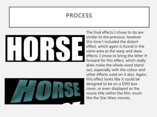 PROCESS
The final effects I chose to do are
similar to the previous, however
this time I included the distort
effect, which again is found in the
same area as the warp and skew
effects. I chose to bring the letter H
forward for this effect, which really
does make the whole word stand
out, especially with the colour and
other effects used on it also. Again,
this effect looks like it could be
designed to be on a DVD box
cover, or even displayed as the
movie title within the film, much
like the Star Wars movies.
 