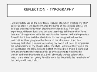 REFLECTION - TYPOGRAPHY
I will definitely use all the new fonts, features etc. when creating my FMP
poster as I feel it will really enhance the name of my selected artist. I will
also use these features when creating merchandise as, from past
experience, different fonts and designs seemingly sell better than fonts
that aren’t imaginative. With the merchandise I researched in the previous
PowerPoint, it is noted that the initials NH are designed to look like
matchsticks, thus tying into the theme of the album and tour; thus
meaning that when it comes to creating my own, I will need to emphasise
the initials/name of my chosen artist. The style I will most likely use is the
last I analysed: the glow, silk and distort effect as I feel this is a stand out
font, meaning the merchandise will be eye catching to not only my
chosen audience but others also. I will obviously choose colours that
match the theme I am going for with my artist, hopefully the remainder of
the design will match also.
 
