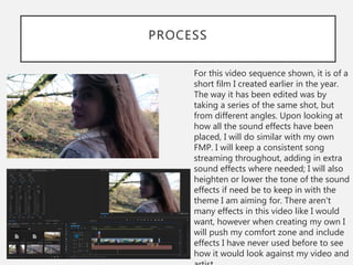 PROCESS
For this video sequence shown, it is of a
short film I created earlier in the year.
The way it has been edited was by
taking a series of the same shot, but
from different angles. Upon looking at
how all the sound effects have been
placed, I will do similar with my own
FMP. I will keep a consistent song
streaming throughout, adding in extra
sound effects where needed; I will also
heighten or lower the tone of the sound
effects if need be to keep in with the
theme I am aiming for. There aren't
many effects in this video like I would
want, however when creating my own I
will push my comfort zone and include
effects I have never used before to see
how it would look against my video and
 