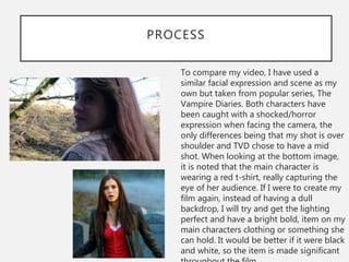 PROCESS
To compare my video, I have used a
similar facial expression and scene as my
own but taken from popular series, The
Vampire Diaries. Both characters have
been caught with a shocked/horror
expression when facing the camera, the
only differences being that my shot is over
shoulder and TVD chose to have a mid
shot. When looking at the bottom image,
it is noted that the main character is
wearing a red t-shirt, really capturing the
eye of her audience. If I were to create my
film again, instead of having a dull
backdrop, I will try and get the lighting
perfect and have a bright bold, item on my
main characters clothing or something she
can hold. It would be better if it were black
and white, so the item is made significant
 