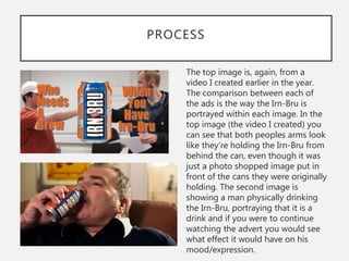 PROCESS
The top image is, again, from a
video I created earlier in the year.
The comparison between each of
the ads is the way the Irn-Bru is
portrayed within each image. In the
top image (the video I created) you
can see that both peoples arms look
like they’re holding the Irn-Bru from
behind the can, even though it was
just a photo shopped image put in
front of the cans they were originally
holding. The second image is
showing a man physically drinking
the Irn-Bru, portraying that it is a
drink and if you were to continue
watching the advert you would see
what effect it would have on his
mood/expression.
 