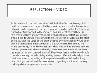 REFLECTION - VIDEO
As I explained in the previous slide, I will include effects within my video
that I have never used before. I will attempt to create a video I never have
before in order to make it the best it can be. In order to this, I will have to
research exiting concert videos/adverts and see what effects they use,
how they use them and why they chose that particular effect in a certain
area. I’d like to use an effect where there are a series of videos at the start
of the ad, with the voice of the artist dubbed over (the videos would be in
slow motion) with dramatic music in the background also, and as the
music speeds up, so do the videos until they stop and its pictures that are
flashed upon screen, the occasionally video also, with music either from
the artist or my own created music dubbed over that. Another way I could
consider creating my video is by adding several different video clips from
previous concerts, including a little speech from the artist, and editing
them all together, with all the information regarding the tour at the very
end, e.g. dates, support act, venues etc.
 
