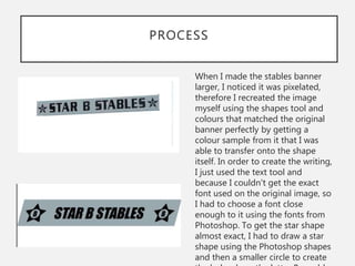 PROCESS
When I made the stables banner
larger, I noticed it was pixelated,
therefore I recreated the image
myself using the shapes tool and
colours that matched the original
banner perfectly by getting a
colour sample from it that I was
able to transfer onto the shape
itself. In order to create the writing,
I just used the text tool and
because I couldn't get the exact
font used on the original image, so
I had to choose a font close
enough to it using the fonts from
Photoshop. To get the star shape
almost exact, I had to draw a star
shape using the Photoshop shapes
and then a smaller circle to create
 