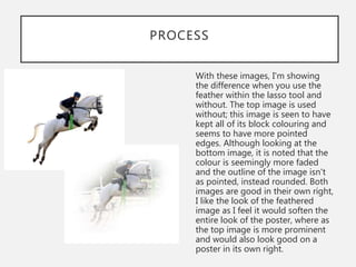 PROCESS
With these images, I'm showing
the difference when you use the
feather within the lasso tool and
without. The top image is used
without; this image is seen to have
kept all of its block colouring and
seems to have more pointed
edges. Although looking at the
bottom image, it is noted that the
colour is seemingly more faded
and the outline of the image isn't
as pointed, instead rounded. Both
images are good in their own right,
I like the look of the feathered
image as I feel it would soften the
entire look of the poster, where as
the top image is more prominent
and would also look good on a
poster in its own right.
 