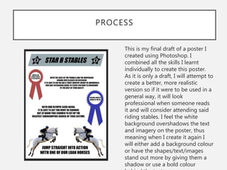 PROCESS
This is my final draft of a poster I
created using Photoshop. I
combined all the skills I learnt
individually to create this poster.
As it is only a draft, I will attempt to
create a better, more realistic
version so if it were to be used in a
general way, it will look
professional when someone reads
it and will consider attending said
riding stables. I feel the white
background overshadows the text
and imagery on the poster, thus
meaning when I create it again I
will either add a background colour
or have the shapes/text/images
stand out more by giving them a
shadow or use a bold colour
 