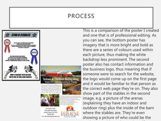 PROCESS
This is a comparison of the poster I created
and one that is of professional editing. As
you can see, the bottom poster has
imagery that is more bright and bold as
there are a series of colours used within
each picture, thus making the white
backdrop less prominent. The second
poster also has contact information and
the business logo, thus meaning that if
someone were to search for the website,
the logo would come up on the first page
and it would be familiar to that person as
the correct web page they’re on. They also
show part of the stables in the second
image, e.g. a picture of the arenas
(explaining they have an indoor and
outdoor ring) plus the inside of the barn
where the stables are. They're even
showing a picture of who could be the
 