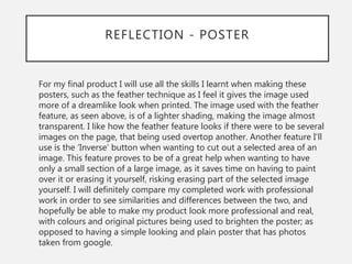 REFLECTION - POSTER
For my final product I will use all the skills I learnt when making these
posters, such as the feather technique as I feel it gives the image used
more of a dreamlike look when printed. The image used with the feather
feature, as seen above, is of a lighter shading, making the image almost
transparent. I like how the feather feature looks if there were to be several
images on the page, that being used overtop another. Another feature I’ll
use is the ‘Inverse’ button when wanting to cut out a selected area of an
image. This feature proves to be of a great help when wanting to have
only a small section of a large image, as it saves time on having to paint
over it or erasing it yourself, risking erasing part of the selected image
yourself. I will definitely compare my completed work with professional
work in order to see similarities and differences between the two, and
hopefully be able to make my product look more professional and real,
with colours and original pictures being used to brighten the poster; as
opposed to having a simple looking and plain poster that has photos
taken from google.
 