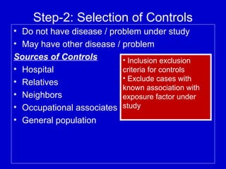 Step-2: Selection of Controls
• Do not have disease / problem under study
• May have other disease / problem
Sources of Controls
• Hospital
• Relatives
• Neighbors
• Occupational associates
• General population
• Inclusion exclusion
criteria for controls
• Exclude cases with
known association with
exposure factor under
study
 
