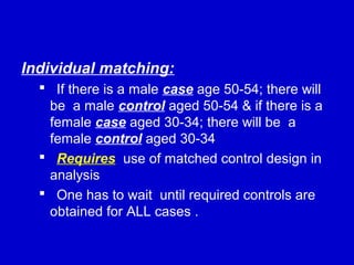 Individual matching:
 If there is a male case age 50-54; there will
be a male control aged 50-54 & if there is a
female case aged 30-34; there will be a
female control aged 30-34
 Requires use of matched control design in
analysis
 One has to wait until required controls are
obtained for ALL cases .
 