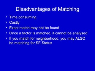 Disadvantages of Matching
• Time consuming
• Costly
• Exact match may not be found
• Once a factor is matched, it cannot be analysed
• If you match for neighborhood, you may ALSO
be matching for SE Status
 