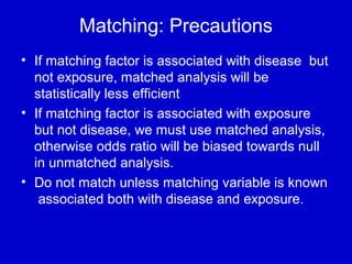 Matching: Precautions
• If matching factor is associated with disease but
not exposure, matched analysis will be
statistically less efficient
• If matching factor is associated with exposure
but not disease, we must use matched analysis,
otherwise odds ratio will be biased towards null
in unmatched analysis.
• Do not match unless matching variable is known
associated both with disease and exposure.
 