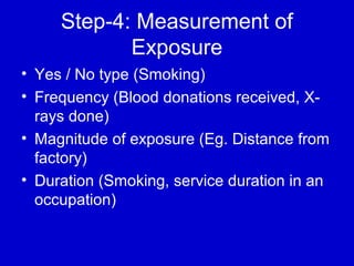 Step-4: Measurement of
Exposure
• Yes / No type (Smoking)
• Frequency (Blood donations received, X-
rays done)
• Magnitude of exposure (Eg. Distance from
factory)
• Duration (Smoking, service duration in an
occupation)
 