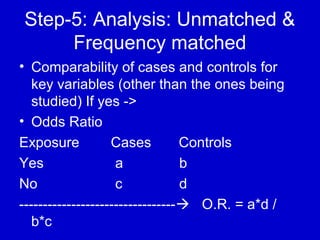 Step-5: Analysis: Unmatched &
Frequency matched
• Comparability of cases and controls for
key variables (other than the ones being
studied) If yes ->
• Odds Ratio
Exposure Cases Controls
Yes a b
No c d
--------------------------------- O.R. = a*d /
b*c
 