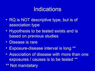 Indications
• RQ is NOT descriptive type, but is of
association type
• Hypothesis to be tested exists and is
based on previous studies
• Disease is rare
• Exposure-disease interval is long **
• Association of disease with more than one
exposures / causes is to be tested **
** Not mandatary
 