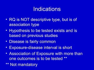 Indications
• RQ is NOT descriptive type, but is of
association type
• Hypothesis to be tested exists and is
based on previous studies
• Disease is fairly common
• Exposure-disease interval is short
• Association of Exposure with more than
one outcomes is to be tested **
** Not mandatory
 