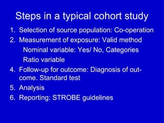 Steps in a typical cohort study
1. Selection of source population: Co-operation
2. Measurement of exposure: Valid method
Nominal variable: Yes/ No, Categories
Ratio variable
4. Follow-up for outcome: Diagnosis of out-
come. Standard test
5. Analysis
6. Reporting: STROBE guidelines
 