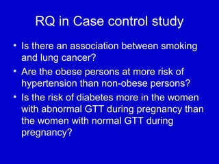RQ in Case control study
• Is there an association between smoking
and lung cancer?
• Are the obese persons at more risk of
hypertension than non-obese persons?
• Is the risk of diabetes more in the women
with abnormal GTT during pregnancy than
the women with normal GTT during
pregnancy?
 