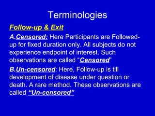 Terminologies
Follow-up & Exit
A.Censored: Here Participants are Followed-
up for fixed duration only. All subjects do not
experience endpoint of interest. Such
observations are called “Censored”
B.Un-censored: Here, Follow-up is till
development of disease under question or
death. A rare method. These observations are
called “Un-censored”
 