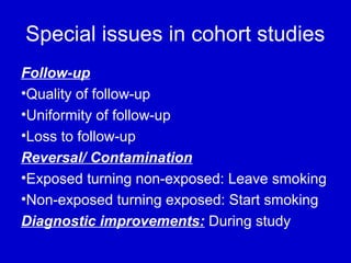 Special issues in cohort studies
Follow-up
•Quality of follow-up
•Uniformity of follow-up
•Loss to follow-up
Reversal/ Contamination
•Exposed turning non-exposed: Leave smoking
•Non-exposed turning exposed: Start smoking
Diagnostic improvements: During study
 