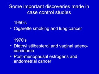 Some important discoveries made in
case control studies
  1950's
• Cigarette smoking and lung cancer
1970's
• Diethyl stilbesterol and vaginal adeno-
carcinoma
• Post-menopausal estrogens and
endometrial cancer
 