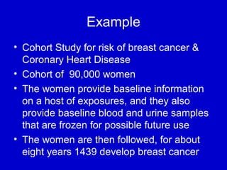Example
• Cohort Study for risk of breast cancer &
Coronary Heart Disease
• Cohort of 90,000 women
• The women provide baseline information
on a host of exposures, and they also
provide baseline blood and urine samples
that are frozen for possible future use
• The women are then followed, for about
eight years 1439 develop breast cancer
 