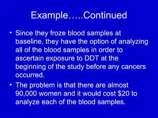 Example…..Continued
• Since they froze blood samples at
baseline, they have the option of analyzing
all of the blood samples in order to
ascertain exposure to DDT at the
beginning of the study before any cancers
occurred.
• The problem is that there are almost
90,000 women and it would cost $20 to
analyze each of the blood samples.
 