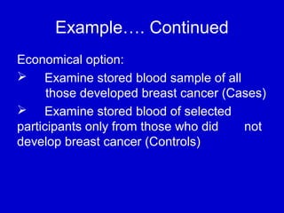Example…. Continued
Economical option:
 Examine stored blood sample of all
those developed breast cancer (Cases)
 Examine stored blood of selected
participants only from those who did not
develop breast cancer (Controls)
 