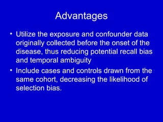 Advantages
• Utilize the exposure and confounder data
originally collected before the onset of the
disease, thus reducing potential recall bias
and temporal ambiguity
• Include cases and controls drawn from the
same cohort, decreasing the likelihood of
selection bias.
 