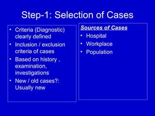 Step-1: Selection of Cases
• Criteria (Diagnostic)
clearly defined
• Inclusion / exclusion
criteria of cases
• Based on history ,
examination,
investigations
• New / old cases?:
Usually new
Sources of Cases
• Hospital
• Workplace
• Population
 