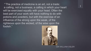 “The practice of medicine is an art, not a trade;
a calling, not a business; a calling in which your heart
will be exercised equally with your head. Often the
best part of your work will have nothing to do with
potions and powders, but with the exercise of an
influence of the strong upon the weak, of the
righteous upon the wicked, of the wise upon the
foolish.”
- SIR WILLIAM OSLER
1
 