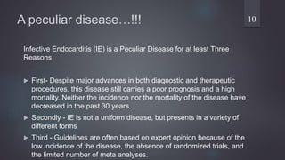 A peculiar disease…!!!
Infective Endocarditis (IE) is a Peculiar Disease for at least Three
Reasons
 First- Despite major advances in both diagnostic and therapeutic
procedures, this disease still carries a poor prognosis and a high
mortality. Neither the incidence nor the mortality of the disease have
decreased in the past 30 years.
 Secondly - IE is not a uniform disease, but presents in a variety of
different forms
 Third - Guidelines are often based on expert opinion because of the
low incidence of the disease, the absence of randomized trials, and
the limited number of meta analyses.
10
 