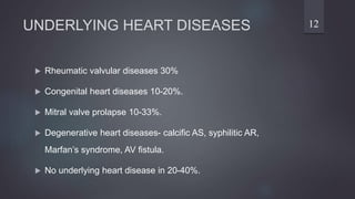 UNDERLYING HEART DISEASES
 Rheumatic valvular diseases 30%
 Congenital heart diseases 10-20%.
 Mitral valve prolapse 10-33%.
 Degenerative heart diseases- calcific AS, syphilitic AR,
Marfan’s syndrome, AV fistula.
 No underlying heart disease in 20-40%.
12
 