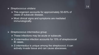  Streptococcus viridans
 This organism accounts for approximately 50-60% of
cases of subacute disease.
 Most clinical signs and symptoms are mediated
immunologically.
 Streptococcus intermedius group
 These infections may be acute or subacute.
 S intermedius infection accounts for 15% of streptococcal
IE cases.
 S intermedius is unique among the streptococci; it can
actively invade tissue and can cause abscesses.
14
 