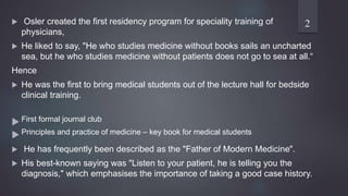  Osler created the first residency program for speciality training of
physicians,
 He liked to say, "He who studies medicine without books sails an uncharted
sea, but he who studies medicine without patients does not go to sea at all.“
Hence
 He was the first to bring medical students out of the lecture hall for bedside
clinical training.
 First formal journal club
 Principles and practice of medicine – key book for medical students
 He has frequently been described as the "Father of Modern Medicine".
 His best-known saying was "Listen to your patient, he is telling you the
diagnosis," which emphasises the importance of taking a good case history.
2
 