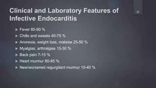Clinical and Laboratory Features of
Infective Endocarditis
 Fever 80-90 %
 Chills and sweats 40-75 %
 Anorexia, weight loss, malaise 25-50 %
 Myalgias, arthralgias 15-30 %
 Back pain 7-15 %
 Heart murmur 80-85 %
 New/worsened regurgitant murmur 10-40 %
22
 