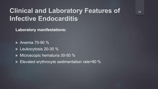 Clinical and Laboratory Features of
Infective Endocarditis
Laboratory manifestations:
 Anemia 70-90 %
 Leukocytosis 20-30 %
 Microscopic hematuria 30-50 %
 Elevated erythrocyte sedimentation rate>90 %
24
 