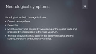 Neurological symptoms
Neurological embolic damage includes
 Cranial nerve palsies,
 Cerebritis
 Mycotic aneurysms caused by weakening of the vessel walls and
produced by embolization to the vasa vasorum.
 Mycotic aneurysms may occur in the abdominal aorta and the
splenic, coronary, and pulmonary arteries.
38
 