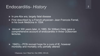 Endocarditis- History
 In pre-Abx era, largely fatal disease
 First described by a French physician- Jean Francois Fernel,
in his book Medicina in 1554.
 Almost 300 years later, in 1885, Sir William Osler gave a
comprehensive account of endocarditis in three Gulstonian
lectures.
 1940’s – PCN revived hope for a cure of IE, however
morbidity and mortality only partially altered
5
Chamoun. Am J Med Sci. Oct 2000; 320 (4)
 