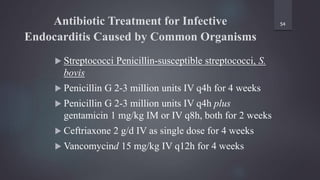 Antibiotic Treatment for Infective
Endocarditis Caused by Common Organisms
 Streptococci Penicillin-susceptible streptococci, S.
bovis
 Penicillin G 2-3 million units IV q4h for 4 weeks
 Penicillin G 2-3 million units IV q4h plus
gentamicin 1 mg/kg IM or IV q8h, both for 2 weeks
 Ceftriaxone 2 g/d IV as single dose for 4 weeks
 Vancomycind 15 mg/kg IV q12h for 4 weeks
54
 