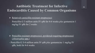 Antibiotic Treatment for Infective
Endocarditis Caused by Common Organisms
 Relatively penicillin-resistant streptococci
- Penicillin G 3 million units IV q4h for 4-6 weeks plus gentamicin 1
mg/kg IV q8h for 2 weeks
 Penicillin-resistant streptococci, pyridoxal-requiring streptococci
(Abiotrophia spp.)
- Penicillin G 3-4 million units IV q4h plus gentamicinc 1 mg/kg IV
q8h, both for 4-6 weeks
55
 