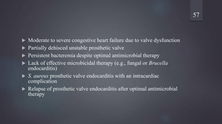  Moderate to severe congestive heart failure due to valve dysfunction
 Partially dehisced unstable prosthetic valve
 Persistent bacteremia despite optimal antimicrobial therapy
 Lack of effective microbicidal therapy (e.g., fungal or Brucella
endocarditis)
 S. aureus prosthetic valve endocarditis with an intracardiac
complication
 Relapse of prosthetic valve endocarditis after optimal antimicrobial
therapy
57
 