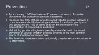 Prevention
 Approximately 15-25% of cases of IE are a consequence of invasive
procedures that produce a significant bacteremia.
 Because only 50% of those who developed valvular infection following a
procedure were identified as being candidates for antibiotic prophylaxis,
only approximately 10% of cases of IE can be prevented by the
administration of preprocedure antibiotics.
 Maintaining good oral hygiene is probably more effective in the overall
prevention of valvular infection because gingivitis is the most common
source of spontaneous bacteremias.
 The American Heart Association periodically compiles recommendations for
IE prophylaxis.
59
 