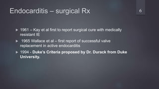 Endocarditis – surgical Rx
 1961 – Kay et al first to report surgical cure with medically
resistant IE
 1965 Wallace et al – first report of successful valve
replacement in active endocarditis
 1994 - Duke’s Criteria proposed by Dr. Durack from Duke
University.
6
 