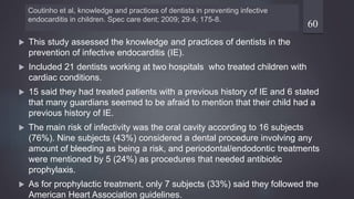 Coutinho et al, knowledge and practices of dentists in preventing infective
endocarditis in children. Spec care dent; 2009; 29:4; 175-8.
 This study assessed the knowledge and practices of dentists in the
prevention of infective endocarditis (IE).
 Included 21 dentists working at two hospitals who treated children with
cardiac conditions.
 15 said they had treated patients with a previous history of IE and 6 stated
that many guardians seemed to be afraid to mention that their child had a
previous history of IE.
 The main risk of infectivity was the oral cavity according to 16 subjects
(76%). Nine subjects (43%) considered a dental procedure involving any
amount of bleeding as being a risk, and periodontal/endodontic treatments
were mentioned by 5 (24%) as procedures that needed antibiotic
prophylaxis.
 As for prophylactic treatment, only 7 subjects (33%) said they followed the
American Heart Association guidelines.
60
 