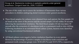 Oncag et al, Bacteremia incidence in pediatric patients under general
anesthesia. Congenit heart dis, 2006;1:5;224-8.
 The aim of this study was to assess the incidence of bacteremia from various
procedures in children undergoing dental treatment under general anesthesia.
 Three blood samples for cultures were obtained from each patient; the first sample (10
ml basal) at the onset of the process and the second sample (10 ml) within 30 seconds
following the nasotracheal intubation. The third blood sample (10 ml) was taken 30
seconds after the extraction of a deciduous tooth or a permanent tooth or slow drilling.
Following incubation in an automated blood culture system, bacteria were identified
by using conventional biochemical methods.
 All blood cultures were negative before intubation (baseline) in every patient.
However, the percentage of positive samples in deciduous tooth extraction and
permanent tooth extraction groups were 18/26 (69.2%) and 18/25 (72%), respectively.
61
 