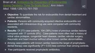 Brian et al, Antibiotics for Prevention of Endocarditis
during Dentistry: Time To Scale Back? Ann Intern
Med. 1998;129(10):761-769
 Objective: To quantitate the risk for endocarditis from dental treatment and
cardiac abnormalities.
 Patients: Persons with community-acquired infective endocarditis not
associated with intravenous drug use were compared with community
residents,
 Results: Of 273 case-patients, 104 (38%) knew of previous cardiac lesions
compared with 17 controls (6%) . Case-patients more often had a history of
mitral valve prolapse, congenital heart disease, cardiac valvular surgery,
rheumatic and heart murmur without other known cardiac abnormalities.
 Among case-patients with known cardiac lesions-the target of prophylaxis-
dental therapy was significantly (P = 0.03) less common than among controls.
 Few participants received prophylactic antibiotics.
62
 