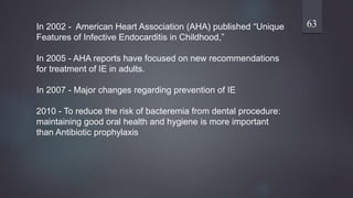 63In 2002 - American Heart Association (AHA) published “Unique
Features of Infective Endocarditis in Childhood,”
In 2005 - AHA reports have focused on new recommendations
for treatment of IE in adults.
In 2007 - Major changes regarding prevention of IE
2010 - To reduce the risk of bacteremia from dental procedure:
maintaining good oral health and hygiene is more important
than Antibiotic prophylaxis
 